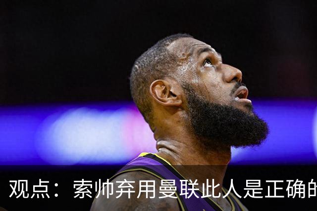 观点：索帅弃用曼联此人是正确的 他就是水货
